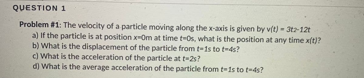 QUESTION 1
Problem #1: The velocity of a particle moving along the x-axis is given by v(t) = 3t2-12t
a) If the particle is at position x=Om at time t=0s, what is the position at any time x(t)?
b) What is the displacement of the particle from t=1s to t=4s?
c) What is the acceleration of the particle at t=2s?
d) What is the average acceleration of the particle from t=1s to t=4s?
