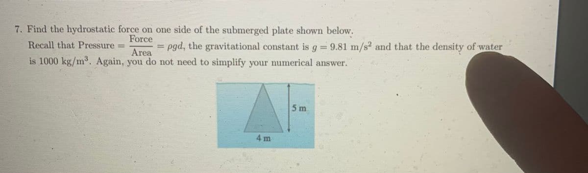 7. Find the hydrostatic force on one side of the submerged plate shown below.
Force
Recall that Pressure
pgd, the gravitational constant is g 9.81 m/s² and that the density of water
Area
is 1000 kg/m³. Again, you do not need to simplify your numerical answer.
5 m
4 m
