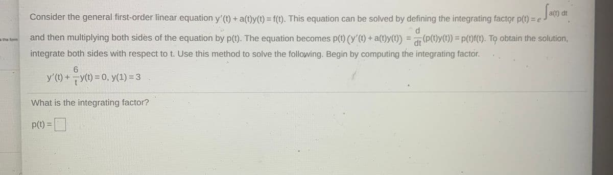 Sam
Consider the general first-order linear equation y'(t) + a(t)y(t) = f(t). This equation can be solved by defining the integrating factor p(t) = e
a(t) dt
and then multiplying both sides of the equation by p(t). The equation becomes p(t) (y'(1) + a(t)y(t))
d.
(P(t)y(1)) = p(t)f(t). To obtain the solution,
the form
a =
%3D
dt
integrate both sides with respect to t. Use this method to solve the following. Begin by computing the integrating factor.
6.
y'(t) +y(t) = 0, y(1) = 3
What is the integrating factor?
p(t) = |
