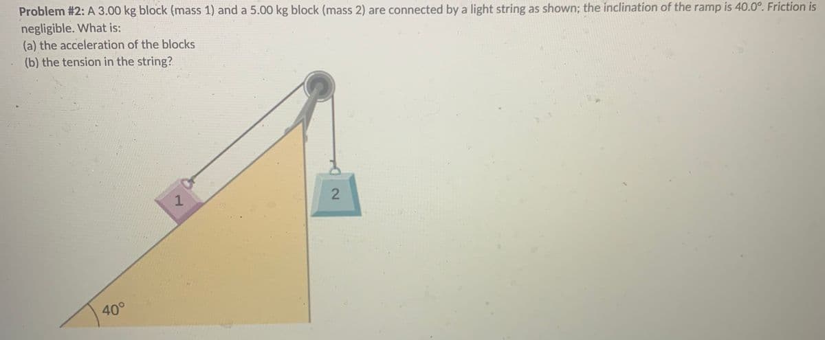 Problem #2: A 3.00 kg block (mass 1) and a 5.00 kg block (mass 2) are connected by a light string as shown; the inclination of the ramp is 40.0°. Friction is
negligible. What is:
(a) the acceleration of the blocks
(b) the tension in the string?
40°
2.
2)
