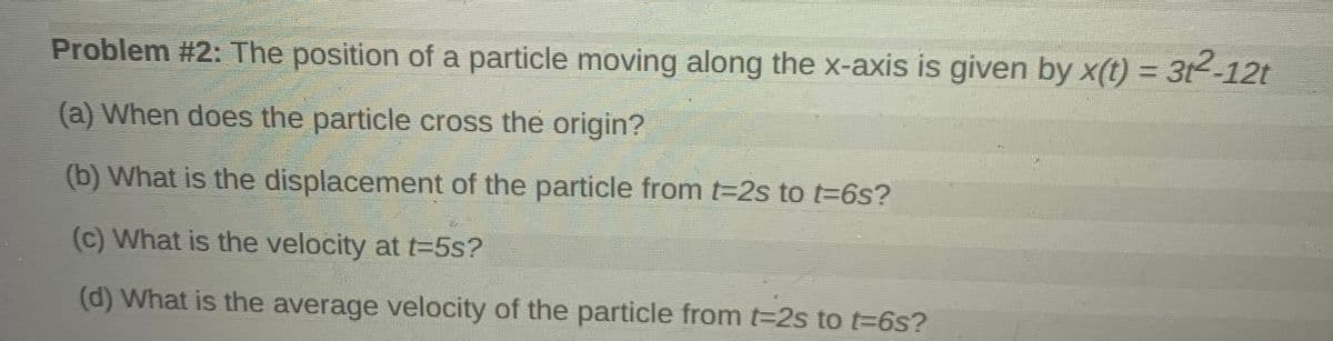 Problem #2: The position of a particle moving along the x-axis is given by x(t) = 3t²-12t
%3D
(a) When does the particle cross the origin?
(b) What is the displacement of the particle from t=2s to t=6s?
(c) What is the velocity at t=5s?
(d) What is the average velocity of the particle from t2s to t-6s?
