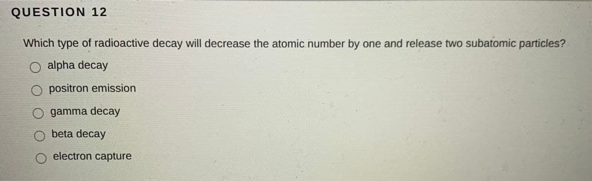 QUESTION 12
Which type of radioactive decay will decrease the atomic number by one and release two subatomic particles?
alpha decay
O positron emission
O gamma decay
beta decay
electron capture
