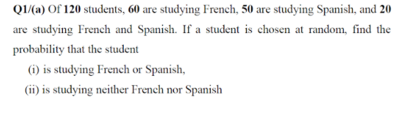 Q1/(a) Of 120 students, 60 are studying French, 50 are studying Spanish, and 20
are studying French and Spanish. If a student is chosen at random, find the
probability that the student
(i) is studying French or Spanish,
(ii) is studying neither French nor Spanish

