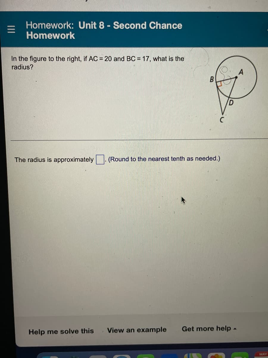 Homework: Unit 8 - Second Chance
Homework
In the figure to the right, if AC = 20 and BC = 17, what is the
radius?
B
The radius is approximately (Round to the nearest tenth as needed.)
Help me solve this
View an example Get more help.
MAY