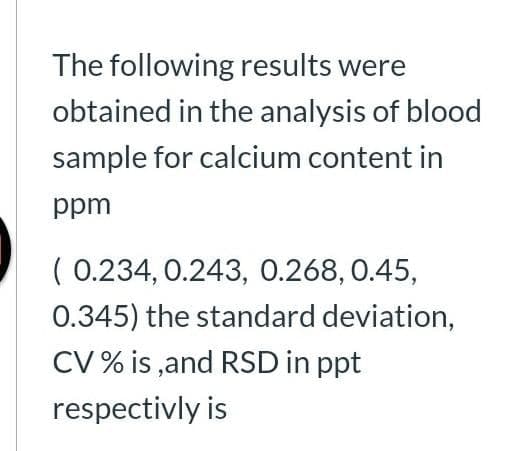 The following results were
obtained in the analysis of blood
sample for calcium content in
ppm
( 0.234, 0.243, 0.268,0.45,
0.345) the standard deviation,
CV % is ,and RSD in ppt
respectivly is
