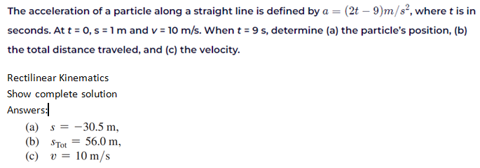 The acceleration of a particle along a straight line is defined by a = (2t – 9)m/s², where t is in
seconds. At t = 0, s = 1 m and v = 10 m/s. When t = 9 s, determine (a) the particle's position, (b)
the total distance traveled, and (c) the velocity.
Rectilinear Kinematics
Show complete solution
Answers:
(a) s =
- 30.5 m,
(b) STot
(c)
56.0 m,
v =
10 m/s
