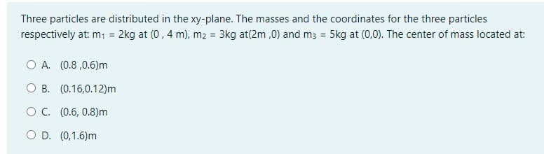 Three particles are distributed in the xy-plane. The masses and the coordinates for the three particles
respectively at: m; = 2kg at (0,4 m), m2 = 3kg at(2m ,0) and m3 = 5kg at (0,0). The center of mass located at:
O A. (0.8 ,0.6)m
O B. (0.16,0.12)m
O. (0.6, 0.8)m
O D. (0,1.6)m
