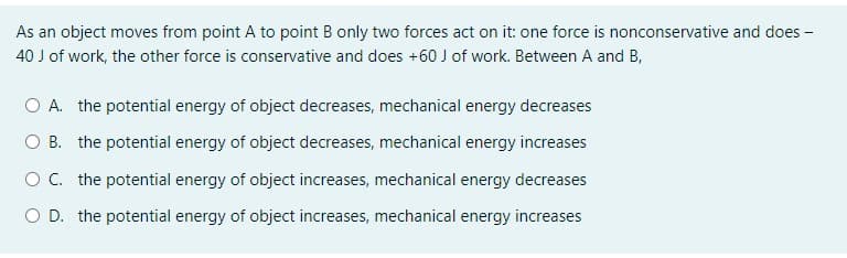 As an object moves from point A to point B only two forces act on it: one force is nonconservative and does -
40 J of work, the other force is conservative and does +60 J of work. Between A and B,
O A. the potential energy of object decreases, mechanical energy decreases
O B. the potential energy of object decreases, mechanical energy increases
O C. the potential energy of object increases, mechanical energy decreases
O D. the potential energy of object increases, mechanical energy increases
