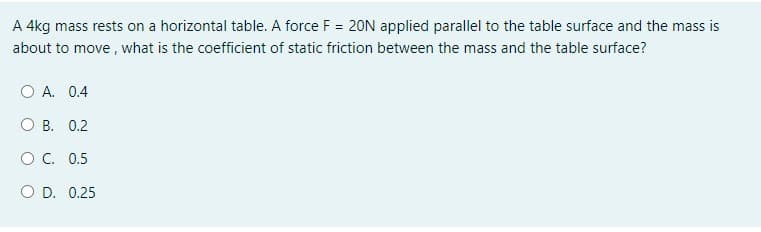 A 4kg mass rests on a horizontal table. A force F = 20N applied parallel to the table surface and the mass is
about to move , what is the coefficient of static friction between the mass and the table surface?
O A. 0.4
B. 0.2
OC. 0.5
O D. 0.25
