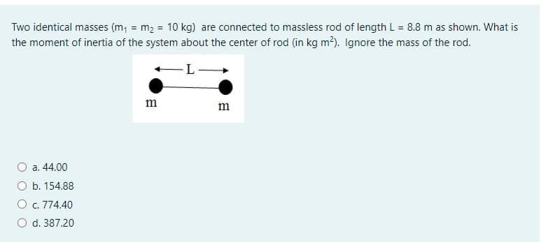 Two identical masses (m, = m2 = 10 kg) are connected to massless rod of length L = 8.8 m as shown. What is
the moment of inertia of the system about the center of rod (in kg m?). Ignore the mass of the rod.
m
m
O a. 44.00
O b. 154.88
O c. 774.40
O d. 387.20
