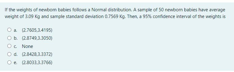 If the weights of newborn babies follows a Normal distribution. A sample of 50 newborn babies have average
weight of 3.09 Kg and sample standard deviation 0.7569 Kg. Then, a 95% confidence interval of the weights is
O a. (2.7605,3.4195)
O b. (2.8749,3.3050)
O c. None
O d. (2.8428,3.3372)
O e. (2.8033,3.3766)
