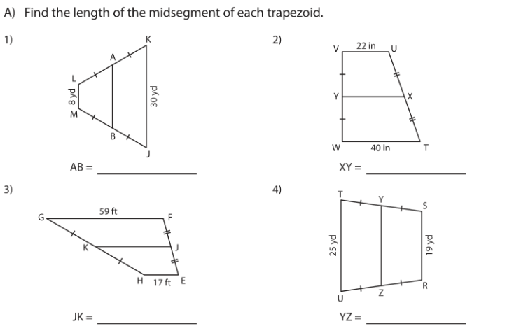 A) Find the length of the midsegment of each trapezoid.
1)
K
2)
22 in
B
40 in
AB =
XY =
3)
4)
59 ft
H 17 ft E
JK =
YZ =
3 8 yd
30 yd
25 yd
ph 6L
