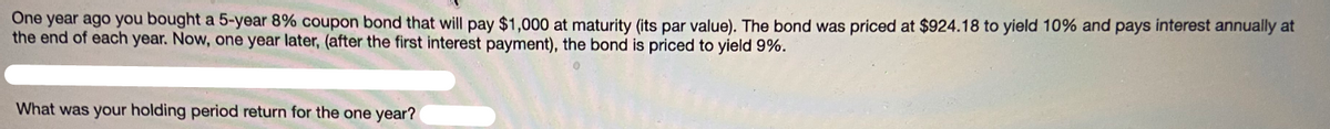 One year ago you bought a 5-year 8% coupon bond that will pay $1,000 at maturity (its par value). The bond was priced at $924.18 to yield 10% and pays interest annually at
the end of each year. Now, one year later, (after the first interest payment), the bond is priced to yield 9%.
What was your holding period return for the one year?
