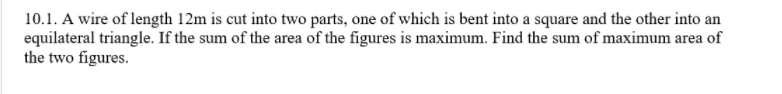 10.1. A wire of length 12m is cut into two parts, one of which is bent into a square and the other into an
equilateral triangle. If the sum of the area of the figures is maximum. Find the sum of maximum area of
the two figures.
