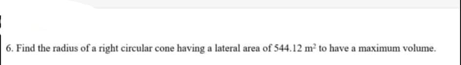 6. Find the radius of a right circular cone having a lateral area of 544.12 m2 to have a maximum volume.
