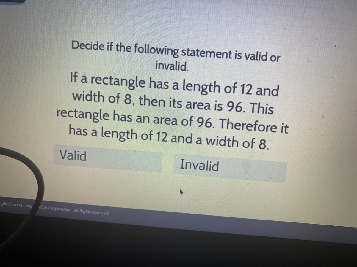 Decide if the following statement is valid or
invalid.
If a rectangle has a length of 12 and
width of 8, then its area is 96. This
rectangle has an area of 96. Therefore it
has a length of 12 and a width of 8.
Valid
Invalid
right2003 - 202
ellus Corporation. All Rights Reserved.

