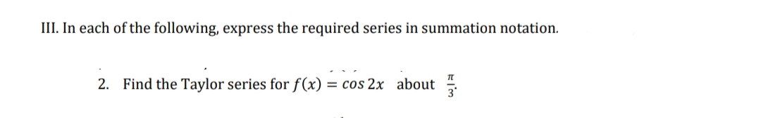 III. In each of the following, express the required series in summation notation.
TT
2. Find the Taylor series for f(x) = cos 2x about