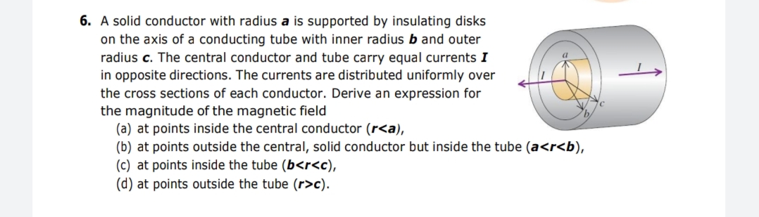 6. A solid conductor with radius a is supported by insulating disks
on the axis of a conducting tube with inner radius b and outer
radius c. The central conductor and tube carry equal currents I
in opposite directions. The currents are distributed uniformly over
the cross sections of each conductor. Derive an expression for
the magnitude of the magnetic field
(a) at points inside the central conductor (r<a),
(b) at points outside the central, solid conductor but inside the tube (a<r<b),
(c) at points inside the tube (b<r<c),
(d) at points outside the tube (r>c).