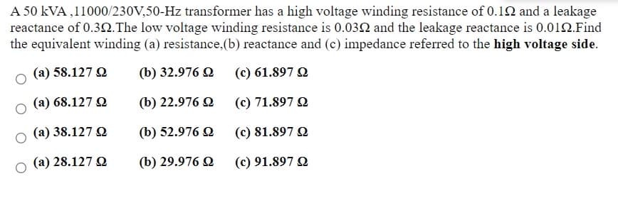 A 50 kVA ,11000/230V,50-Hz transformer has a high voltage winding resistance of 0.12 and a leakage
reactance of 0.32.The low voltage winding resistance is 0.032 and the leakage reactance is 0.012.Find
the equivalent winding (a) resistance, (b) reactance and (c) impedance referred to the high voltage side.
(a) 58.127 Q
(b) 32.976 Q
(c) 61.897 Q
(a) 68.127 Q
(b) 22.976 Q
(c) 71.897 Q
(a) 38.127 Q
(b) 52.976 Q
(c) 81.897 Q
(a) 28.127 Q
(b) 29.976 Q
(c) 91.897 Q
