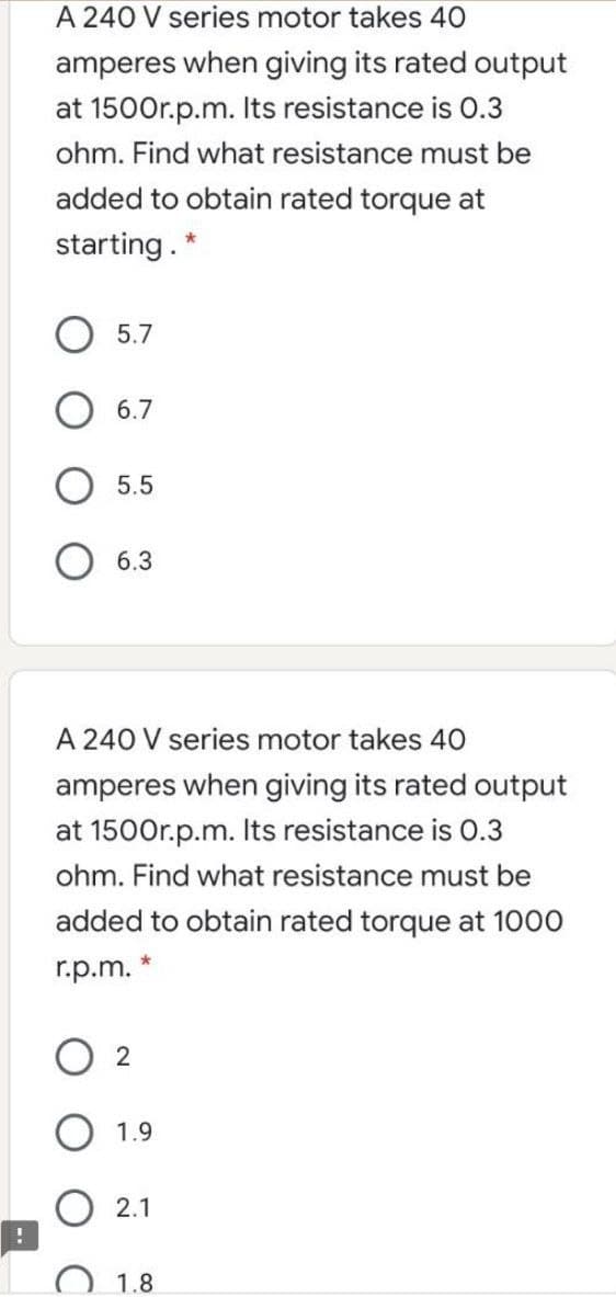 A 240 V series motor takes 40
amperes when giving its rated output
at 1500r.p.m. Its resistance is 0.3
ohm. Find what resistance must be
added to obtain rated torque at
starting. *
5.7
6.7
5.5
6.3
A 240 V series motor takes 40
amperes when giving its rated output
at 1500r.p.m. Its resistance is 0.3
ohm. Find what resistance must be
added to obtain rated torque at 1000
r.p.m. *
O 2
1.9
2.1
1.8
