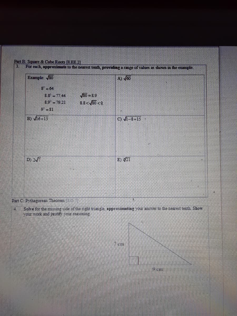 Part B Square & Cube Roots [8 EE 2]
For each, approximate to the nearest tenth, providing a range of values as shown in the example.
Example: 80
A) V60
8-64
8.8-77.44
89-79 21
30 8.9
3.8<80 <9
981
B) l6+15
C) 1-8+15
D) 27
E) 21
Part C Pvthagorean Theorem (3.G7
14
Solve for the missing side of the nght triangle, approximating your answer to the nearest tenth Show
your work and justif your reazoning
7cm
