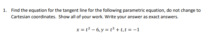 1. Find the equation for the tangent line for the following parametric equation, do not change to
Cartesian coordinates. Show all of your work. Write your answer as exact answers.
x = t² – 6, y = t³ + t,t = -1
