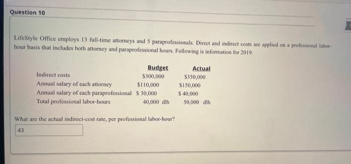 Question 10
LifeStyle Office employs 13 full-time attorneys and 5 paraprofessionals. Direct and indirect costs are applied on a professional labor-
hour basis that includes both attorney and paraprofessional hours. Following is information for 2019:
Budget
Actual
Indirect costs
Annual salary of each attorney
Annual salary of each paraprofessional
Total professional labor-hours
40,000 dlh
What are the actual indirect-cost rate, per professional labor-hour?
43
$300,000
$110,000
$30,000
$350,000
$150,000
$ 40,000
50,000 dih