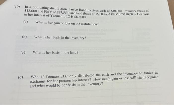 (10) In a liquidating distribution, Janice Rand receives cash of $40,000, inventory (basis of
$18,000 and FMV of $27,566) and land (basis of 15,000 and FMV of $250,000). Her basis
in her interest of Yeoman LLC is $80,000.
(a)
What is her gain or loss on the distribution?
(b) What is her basis in the inventory?
(c)
What is her basis in the land?
(d) What if Yeoman LLC only distributed the cash and the inventory to Janice in
exchange for her partnership interest? How much gain or loss will she recognize
and what would be her basis in the inventory?