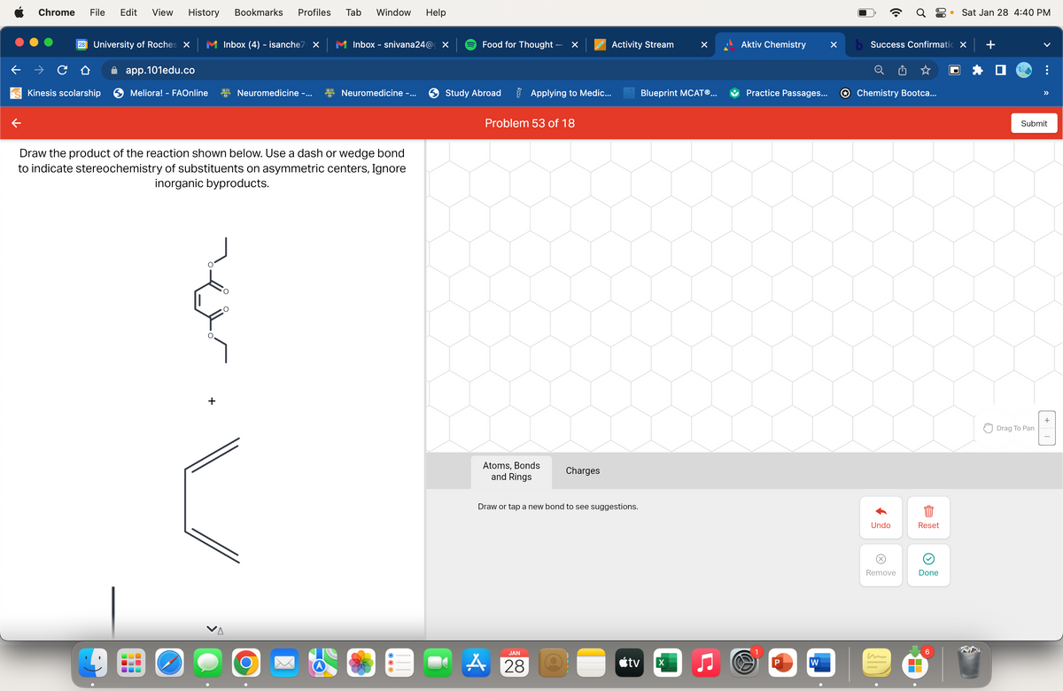 Chrome File Edit View History Bookmarks Profiles
28 University of Roches X
Kinesis scolarship
app.101edu.co
Meliora! - FAOnline
UUL
olebababababal
Inbox (4) - isanche7 X
+
Neuromedicine -...
Draw the product of the reaction shown below. Use a dash or wedge bond
to indicate stereochemistry of substituents on asymmetric centers, Ignore
inorganic byproducts.
Tab Window Help
O
Inbox - snivana24@ X
Neuromedicine -...
Food for Thought -
Study Abroad
×
Applying to Medic...
Problem 53 of 18
Atoms, Bonds
and Rings
JAN
A 28
Charges
Activity Stream
Draw or tap a new bond to see suggestions.
tv
Blueprint MCATⓇ...
X
Aktiv Chemistry
Practice Passages...
W
P
W
X
Q8
b Success Confirmatio X
Chemistry Bootca...
Undo
(x)
Remove
Reset
Done
▬▬
● Sat Jan 28 4:40 PM
6
+
>>
Submit
Drag To Pan
+