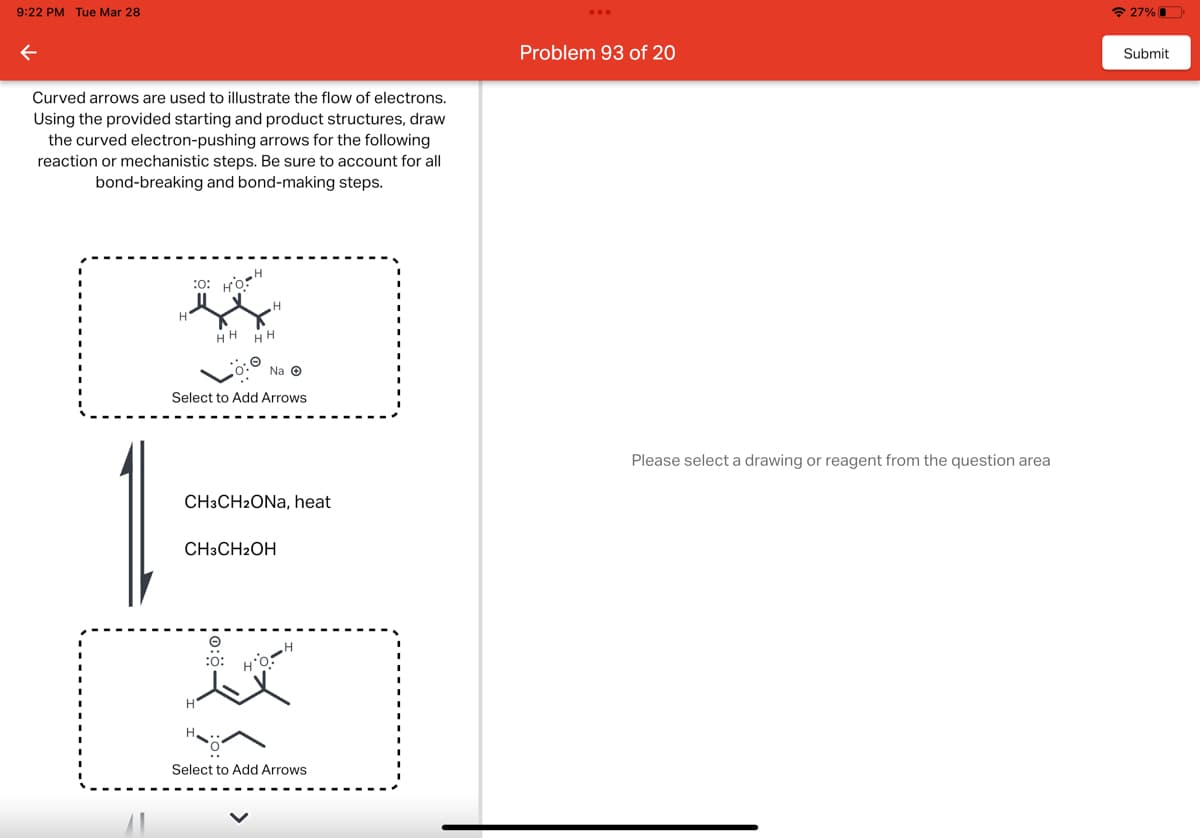 9:22 PM Tue Mar 28
←
Curved arrows are used to illustrate the flow of electrons.
Using the provided starting and product structures, draw
the curved electron-pushing arrows for the following
reaction or mechanistic steps. Be sure to account for all
bond-breaking and bond-making steps.
H
:O: HO
-H
H
HH HH
Na Ⓒ
Select to Add Arrows
H
CH3CH2ONa, heat
CH3CH2OH
:0:
HO:
H
Select to Add Arrows
Problem 93 of 20
Please select a drawing or reagent from the question area
27%
Submit