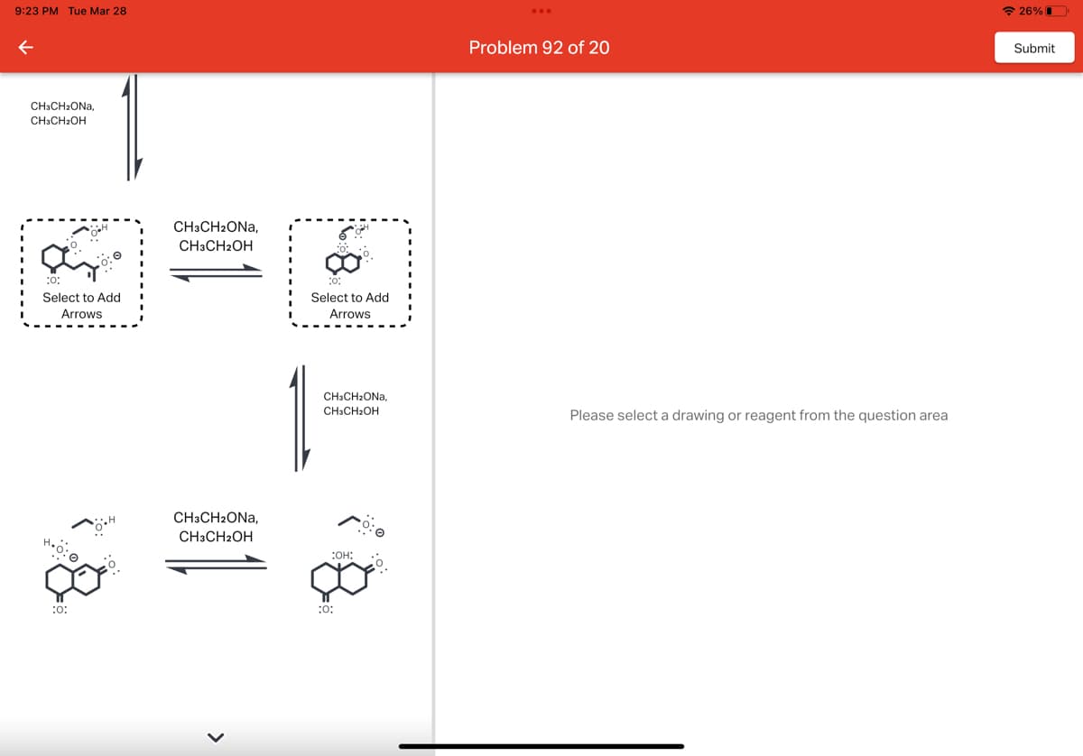 9:23 PM Tue Mar 28
←
CH3CH₂ONA,
CH3CH₂OH
:0:
Select to Add
Arrows
0:0
:0:
CH3CH2ONA,
CH3CH2OH
CH3CH2ONA,
CH3CH2OH
:0:
Select to Add
Arrows
CH3CH₂ONA,
CH3CH₂OH
:OH:
:0:
Problem 92 of 20
Please select a drawing or reagent from the question area
26%
Submit