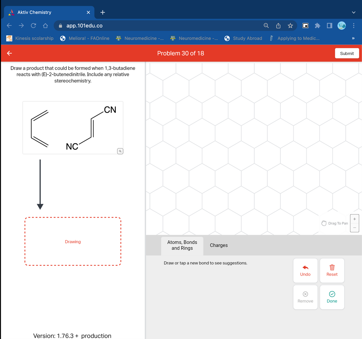 Aktiv Chemistry
Kinesis scolarship
app.101edu.co
I
Meliora! - FAOnline
Draw a product that could be formed when 1,3-butadiene
reacts with (E)-2-butenedinitrile. Include any relative
stereochemistry.
NC
Drawing
CN
Neuromedicine -...
Version: 1.76.3 + production
Neuromedicine -...
Problem 30 of 18
Atoms, Bonds
and Rings
Charges
Study Abroad
Draw or tap a new bond to see suggestions.
Applying to Medic...
Undo
Remove
Drag To Pan
Reset
Submit
Done
+