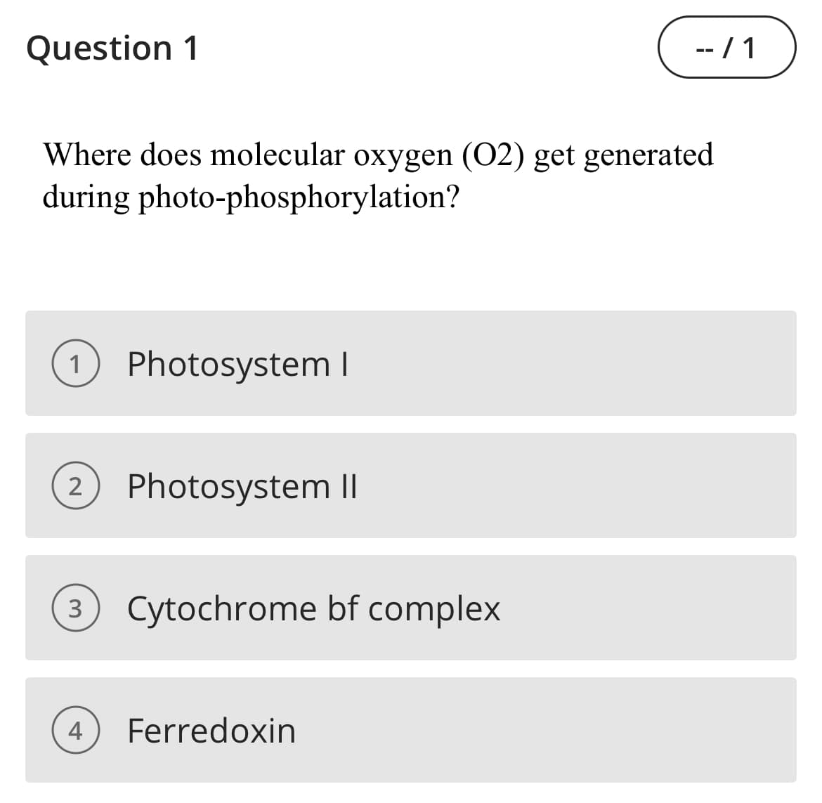 Question 1
-- / 1
Where does molecular oxygen (02) get generated
during photo-phosphorylation?
1
Photosystem I
2
Photosystem II
Cytochrome bf complex
4
Ferredoxin
3.
