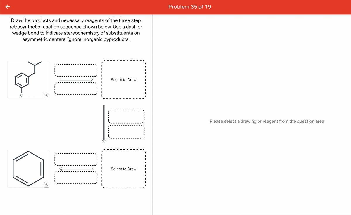 个
Draw the products and necessary reagents of the three step
retrosynthetic reaction sequence shown below. Use a dash or
wedge bond to indicate stereochemistry of substituents on
asymmetric centers, Ignore inorganic byproducts.
CI
Q
DO
00
Select to Draw
0:01
Select to Draw
I
I
I
I
I
I
I
I
I
I
I
I
Problem 35 of 19
Please select a drawing or reagent from the question area