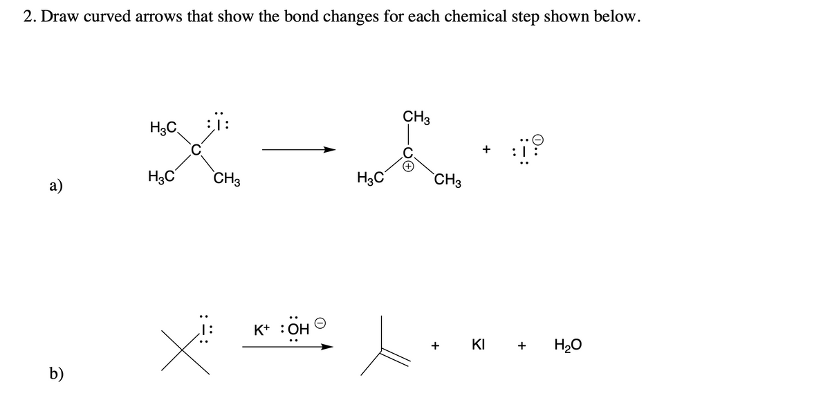 2. Draw curved arrows that show the bond changes for each chemical step shown below.
CH3
::
H3C
e
+
H3C
a)
b)
C
X
CH3
K+ :OH
H3C
CH3
+
KI
T:
+
H₂O
