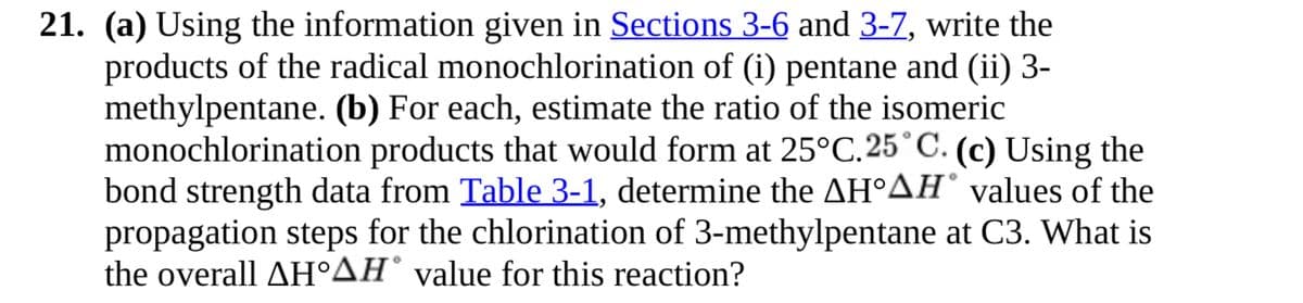 21. (a) Using the information given in Sections 3-6 and 3-7, write the
products of the radical monochlorination of (i) pentane and (ii) 3-
methylpentane. (b) For each, estimate the ratio of the isomeric
monochlorination products that would form at 25°C. 25°C. (c) Using the
bond strength data from Table 3-1, determine the AH°AH values of the
propagation steps for the chlorination of 3-methylpentane at C3. What is
the overall AH°AH® value for this reaction?