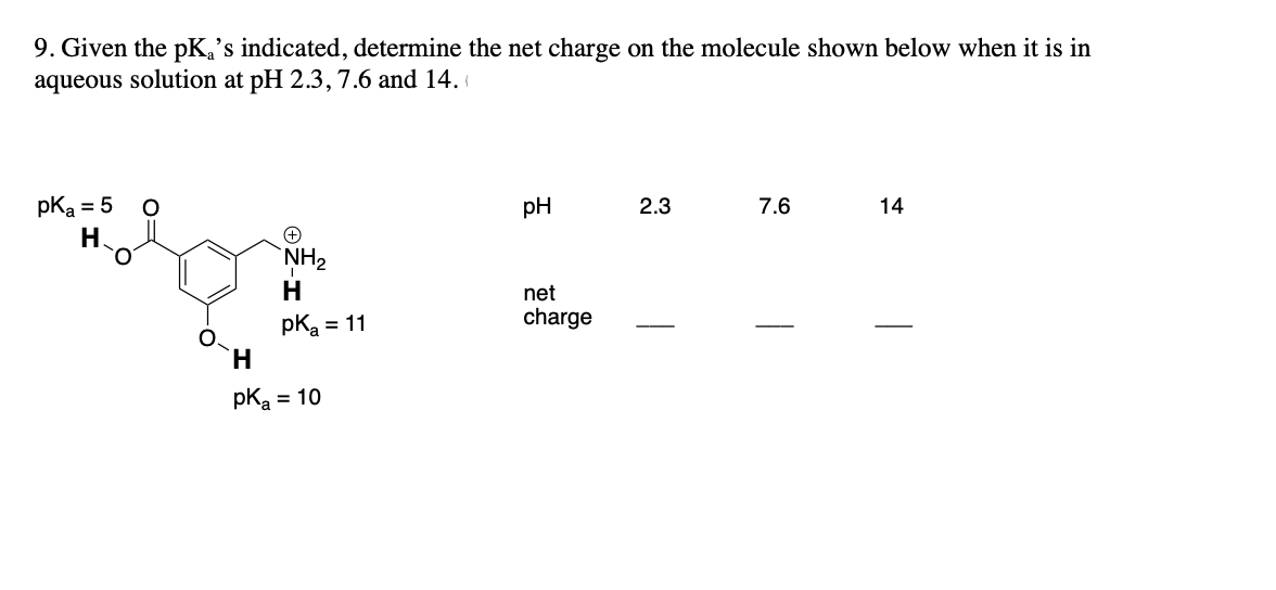 9. Given the pka's indicated, determine the net charge on the molecule shown below when it is in
aqueous solution at pH 2.3, 7.6 and 14.
pka = 5 O
pH
2.3
7.6
14
H.
NH₂
H
net
pK₂ = 11
charge
H
pka = 10