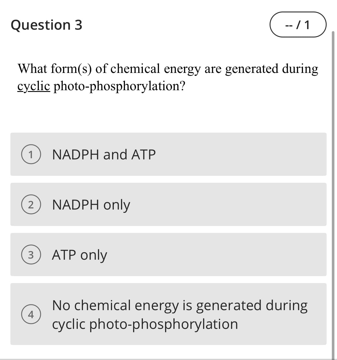Question 3
-- / 1
What form(s) of chemical energy are generated during
cyclic photo-phosphorylation?
1
NADPH and ATP
2
NADPH only
3) ATP only
No chemical energy is generated during
cyclic photo-phosphorylation
4
