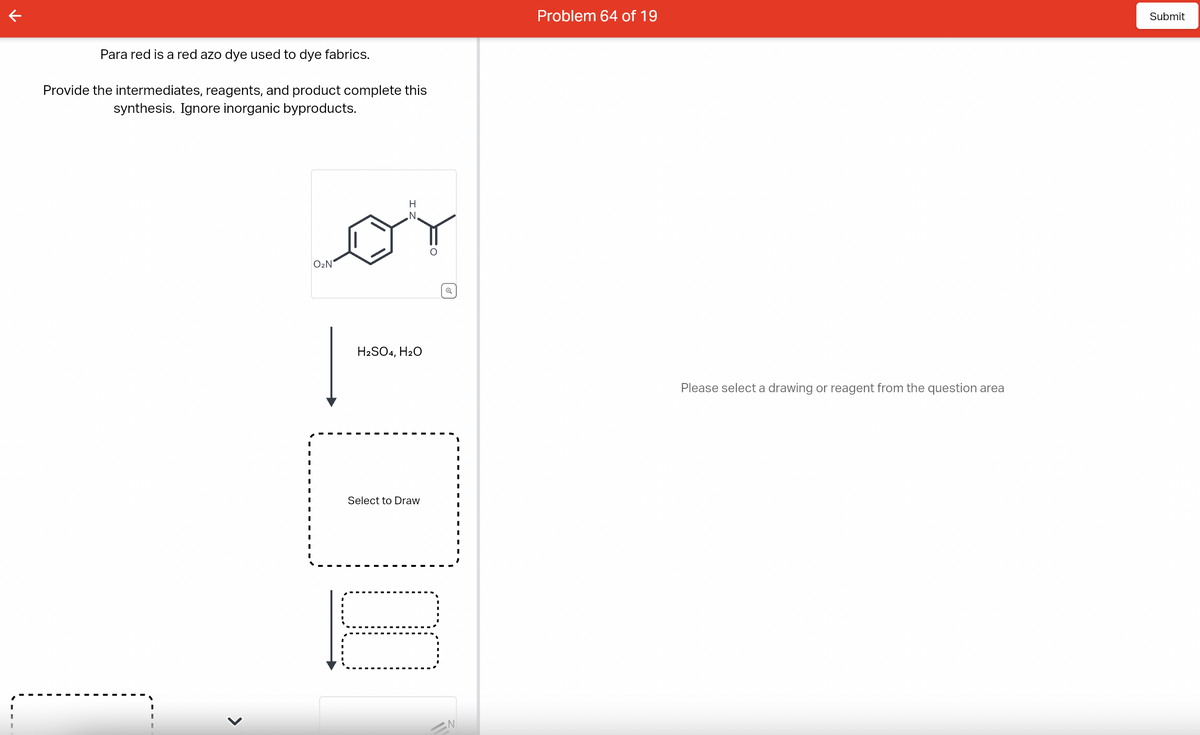 Para red is a red azo dye used to dye fabrics.
Provide the intermediates, reagents, and product complete this
synthesis. Ignore inorganic byproducts.
<
I
I
I
I
I
I
O₂N
H
N
H2SO4, H₂O
Select to Draw
00
N
Problem 64 of 19
Please select a drawing or reagent from the question area
Submit