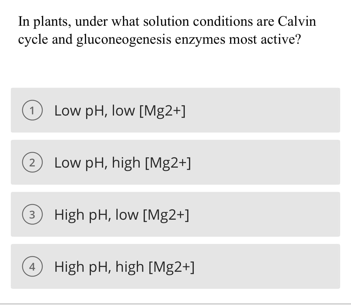 In plants, under what solution conditions are Calvin
cycle and gluconeogenesis enzymes most active?
1
Low pH, low [Mg2+]
Low pH, high [Mg2+]
2
High pH, low [Mg2+]
4
High pH, high [Mg2+]
