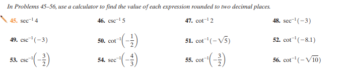 In Problems 45–56, use a calculator to find the value of each expression rounded to two decimal places.
45. sec-4
46. csc- 5
47. cot-2
48. sec- (-3)
49. csc- (-3)
50. cot
51. cot"(-V5)
52. cot"(-8.1)
53. csc
54. sec
55. cot
56. cot(-V10)
