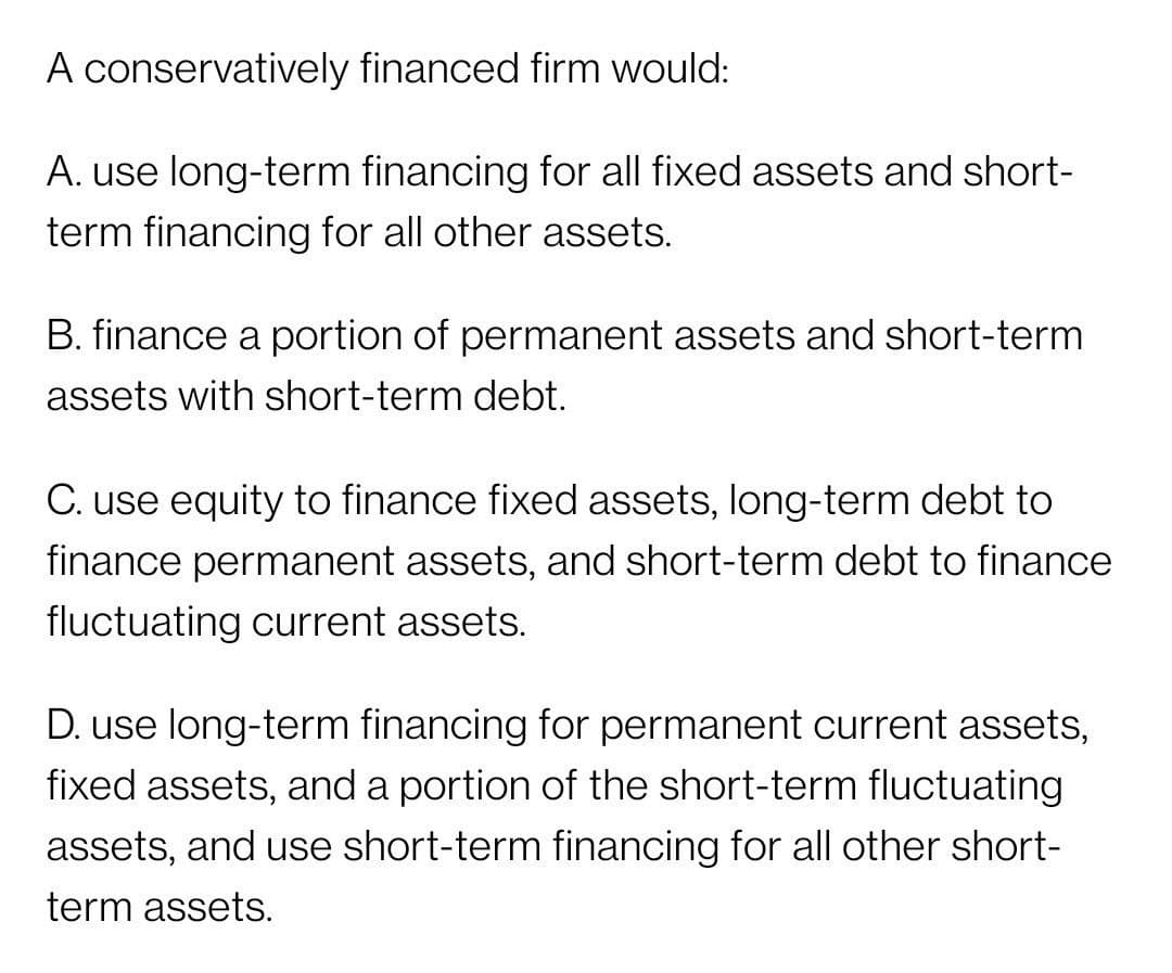 A conservatively financed firm would:
A. use long-term financing for all fixed assets and short-
term financing for all other assets.
B. finance a portion of permanent assets and short-term
assets with short-term debt.
C. use equity to finance fixed assets, long-term debt to
finance permanent assets, and short-term debt to finance
fluctuating current assets.
D. use long-term financing for permanent current assets,
fixed assets, and a portion of the short-term fluctuating
assets, and use short-term financing for all other short-
term assets.
