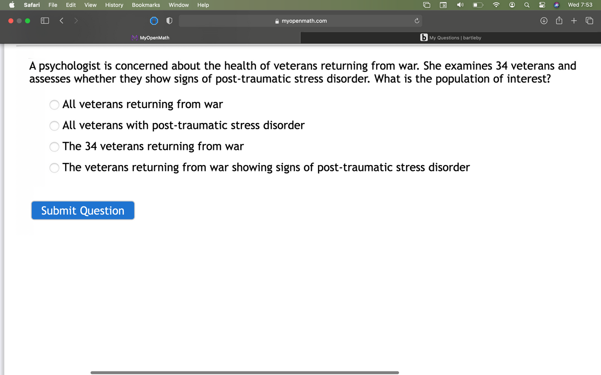 Safari
File
Edit
View
History
Bookmarks
Window
Help
Wed 7:53
A myopenmath.com
MyOpenMath
b My Questions | bartleby
A psychologist is concerned about the health of veterans returning from war. She examines 34 veterans and
assesses whether they show signs of post-traumatic stress disorder. What is the population of interest?
O All veterans returning from war
O All veterans with post-traumatic stress disorder
The 34 veterans returning from war
The veterans returning from war showing signs of post-traumatic stress disorder
Submit Question
00

