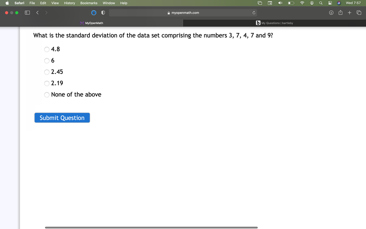 Safari
File
Edit
View
History
Bookmarks
Window
Help
Wed 7:57
A myopenmath.com
+
МyOpenMath
b My Questions | bartleby
What is the standard deviation of the data set comprising the numbers 3, 7, 4, 7 and 9?
O 4.8
0 6
2.45
2.19
None of the above
Submit Question
00
