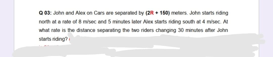 Q 03: John and Alex on Cars are separated by (2R + 150) meters. John starts riding
north at a rate of 8 m/sec and 5 minutes later Alex starts riding south at 4 m/sec. At
what rate is the distance separating the two riders changing 30 minutes after John
starts riding?
