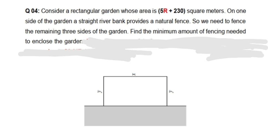 Q 04: Consider a rectangular garden whose area is (5R + 230) square meters. On one
side of the garden a straight river bank provides a natural fence. So we need to fence
the remaining three sides of the garden. Find the minimum amount of fencing needed
to enclose the garden

