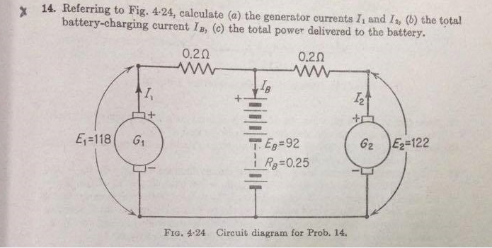 * 14. Referring to Fig. 4-24, calculate (a) the generator currents I, and Is, (b) the total
battery-charging current IB, (c) the total power delivered to the battery.
0.20
0.20
E=118
G1
TE=92
62 E=122
R=0.25
FIG. 4-24 Circuit diagram for Prob. 14.
