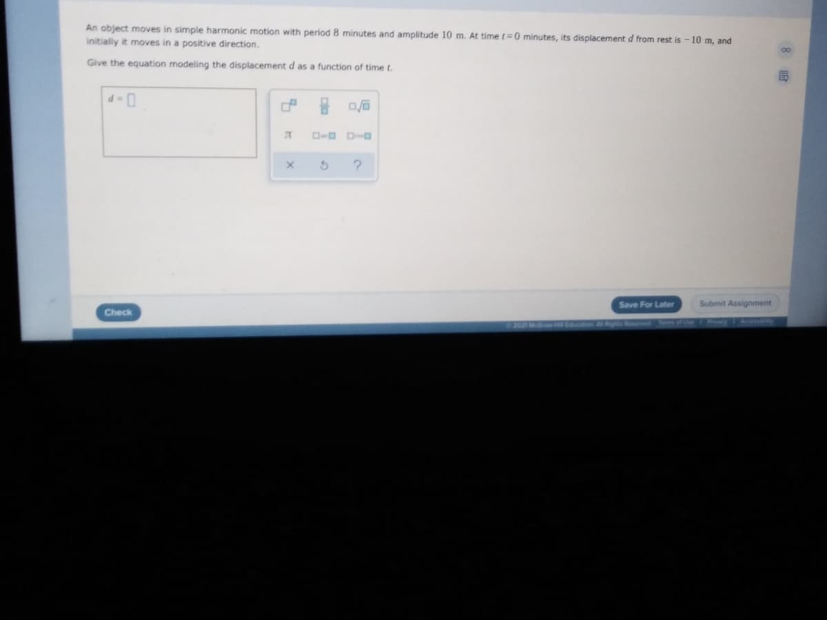 An object moves in simple harmonic motion with period 8 minutes and amplitude 10 m. At time t= 0 minutes, its displacement d from rest is - 10 m, and
initially it moves in a positive direction.
Give the equation modeling the displacement d as a function of time t.
Save For Later
Submit Assignment
Check
Accossbty
