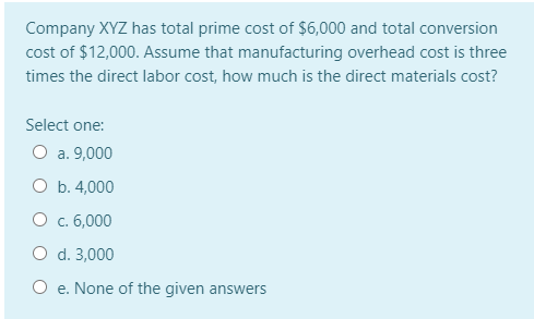 Company XYZ has total prime cost of $6,000 and total conversion
cost of $12,000. Assume that manufacturing overhead cost is three
times the direct labor cost, how much is the direct materials cost?
Select one:
O a. 9,000
O b. 4,000
O c. 6,000
O d. 3,000
O e. None of the given answers

