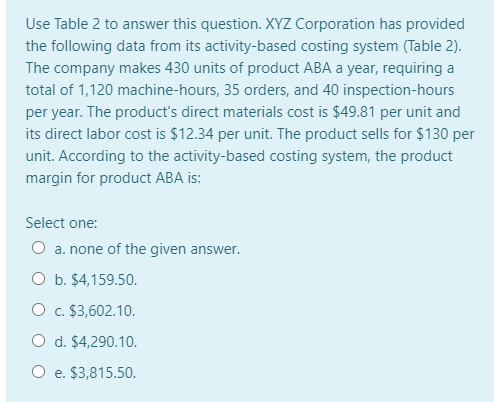 Use Table 2 to answer this question. XYZ Corporation has provided
the following data from its activity-based costing system (Table 2).
The company makes 430 units of product ABA a year, requiring a
total of 1,120 machine-hours, 35 orders, and 40 inspection-hours
per year. The product's direct materials cost is $49.81 per unit and
its direct labor cost is $12.34 per unit. The product sells for $130 per
unit. According to the activity-based costing system, the product
margin for product ABA is:
Select one:
O a. none of the given answer.
O b. $4,159.50.
O c. $3,602.10.
O d. $4,290.10.
O e. $3,815.50.
